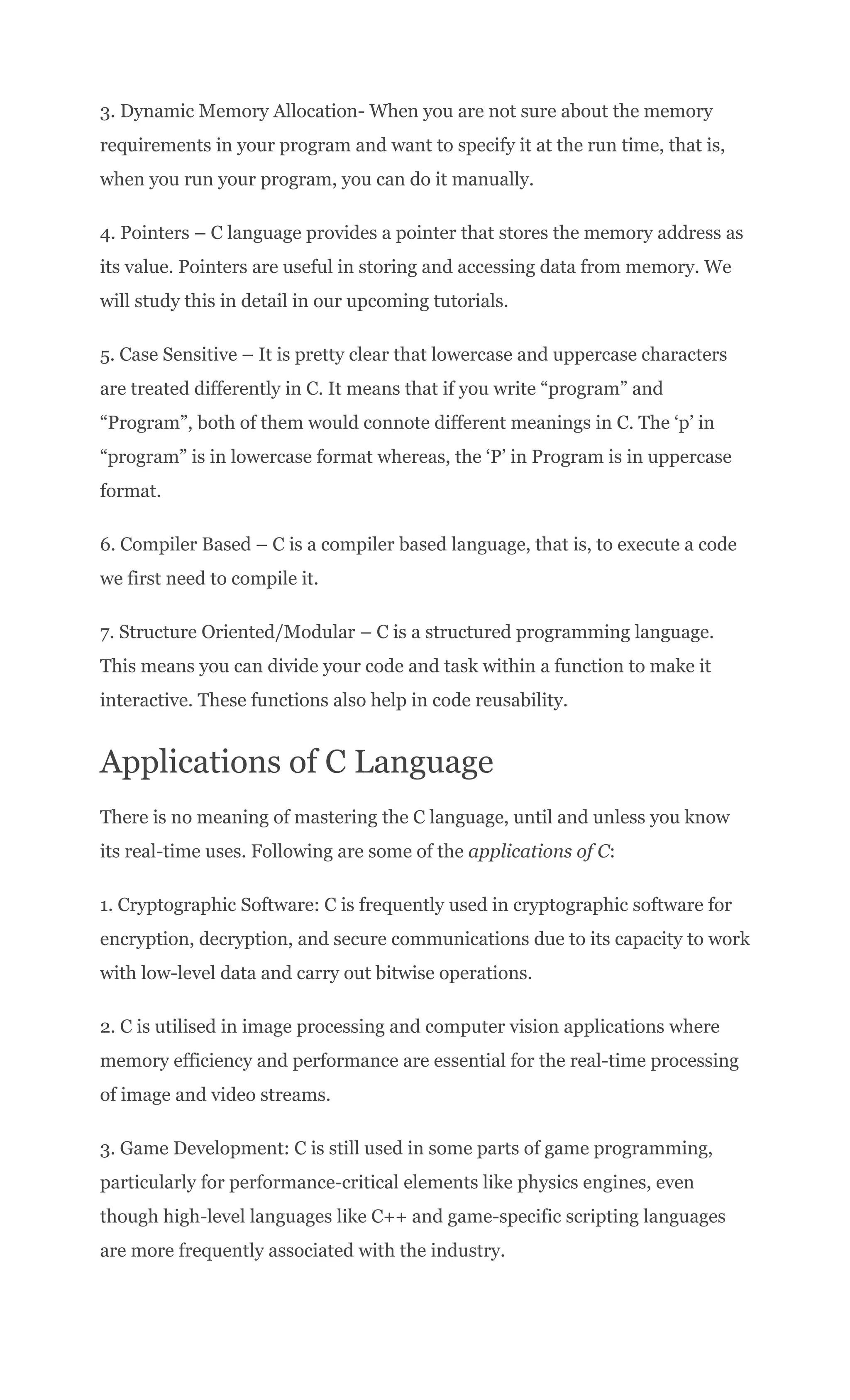 3. Dynamic Memory Allocation- When you are not sure about the memory
requirements in your program and want to specify it at the run time, that is,
when you run your program, you can do it manually.
4. Pointers – C language provides a pointer that stores the memory address as
its value. Pointers are useful in storing and accessing data from memory. We
will study this in detail in our upcoming tutorials.
5. Case Sensitive – It is pretty clear that lowercase and uppercase characters
are treated differently in C. It means that if you write “program” and
“Program”, both of them would connote different meanings in C. The ‘p’ in
“program” is in lowercase format whereas, the ‘P’ in Program is in uppercase
format.
6. Compiler Based – C is a compiler based language, that is, to execute a code
we first need to compile it.
7. Structure Oriented/Modular – C is a structured programming language.
This means you can divide your code and task within a function to make it
interactive. These functions also help in code reusability.
Applications of C Language
There is no meaning of mastering the C language, until and unless you know
its real-time uses. Following are some of the applications of C:
1. Cryptographic Software: C is frequently used in cryptographic software for
encryption, decryption, and secure communications due to its capacity to work
with low-level data and carry out bitwise operations.
2. C is utilised in image processing and computer vision applications where
memory efficiency and performance are essential for the real-time processing
of image and video streams.
3. Game Development: C is still used in some parts of game programming,
particularly for performance-critical elements like physics engines, even
though high-level languages like C++ and game-specific scripting languages
are more frequently associated with the industry.
 