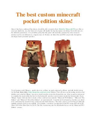The best custom minecraft
pocket edition skins!
Since it has been confirmed that players should be able to transfer their Skins for Minecraft PE save files to
your new platforms, usa, but what sort of game will handle the big discrepancy involving the world sizes on
the different generations. It is probably going that this game will randomly generate the extra terrain to
produce up for your differences a map increase of 36 times on Xbox One and PS4 can provide, though the
developer hasn't provided specifics.
To do business with Villagers, simply discover a village on earth, approach a villager and pull the left trigger
for the Cast Away skin - http://mcpebox.com/cast-away/ Edition. This will raise up the trading interface that
displays just what the Villager has got to trade from the seven slots through the top, what on earth is instructed
to complete the trade within the box for the bottom left and also your inventory inside the bottom right. Every
Villager begins with one item to trade so they could earn an emerald. "Minecraft PS4 Edition," "Minecraft Vita
Edition" and "Minecraft Xbox One Edition" are approximately 2 months far from launch as the three are slated
to be sold inside the month of Aug. in Europe and North America. The video games cost $19.99 each although
multiple upgrade choices are available. For example, customers can upgrade on the PS3 on the PS4 and in the
Xbox 360 on the Xbox One for $4.99. The Vita version may also be downloaded at no cost by "Minecraft PS3
Edition" owners.
 