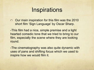 Inspirations
Our main inspiration for this film was the 2010
short film ‘Sign Language’ by Oscar Sharp.
-This film had a nice, simple premise and a light
hearted comedic tone that we tried to bring to our
film, especially the scene where they are looking
round.
-The cinematography was also quite dynamic with
uses of pans and shifting focus which we used to
inspire how we would film it.
 