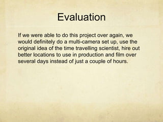 Evaluation
If we were able to do this project over again, we
would definitely do a multi-camera set up, use the
original idea of the time travelling scientist, hire out
better locations to use in production and film over
several days instead of just a couple of hours.
 