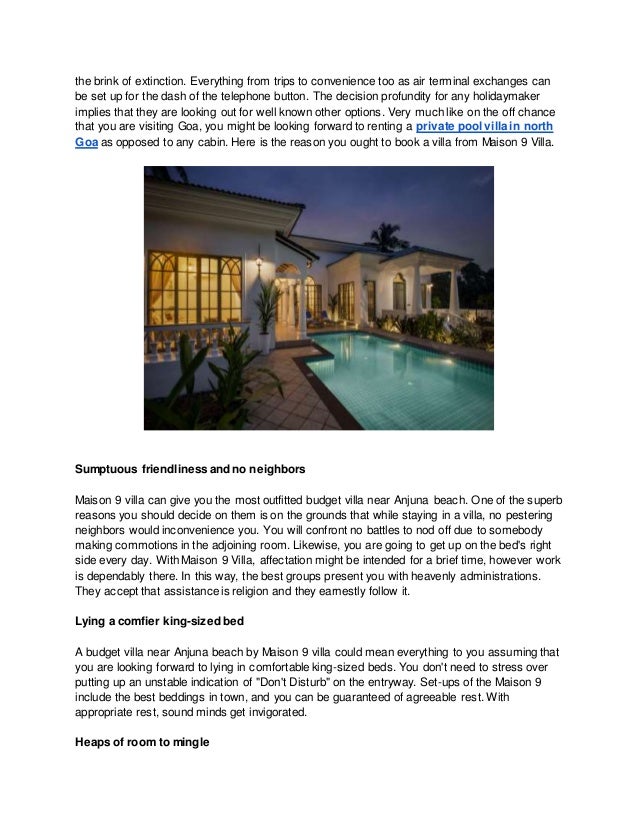 the brink of extinction. Everything from trips to convenience too as air terminal exchanges can
be set up for the dash of the telephone button. The decision profundity for any holidaymaker
implies that they are looking out for well known other options. Very much like on the off chance
that you are visiting Goa, you might be looking forward to renting a private pool villa in north
Goa as opposed to any cabin. Here is the reason you ought to book a villa from Maison 9 Villa.
Sumptuous friendliness and no neighbors
Maison 9 villa can give you the most outfitted budget villa near Anjuna beach. One of the superb
reasons you should decide on them is on the grounds that while staying in a villa, no pestering
neighbors would inconvenience you. You will confront no battles to nod off due to somebody
making commotions in the adjoining room. Likewise, you are going to get up on the bed's right
side every day. With Maison 9 Villa, affectation might be intended for a brief time, however work
is dependably there. In this way, the best groups present you with heavenly administrations.
They accept that assistance is religion and they earnestly follow it.
Lying a comfier king-sized bed
A budget villa near Anjuna beach by Maison 9 villa could mean everything to you assuming that
you are looking forward to lying in comfortable king-sized beds. You don't need to stress over
putting up an unstable indication of "Don't Disturb" on the entryway. Set-ups of the Maison 9
include the best beddings in town, and you can be guaranteed of agreeable rest. With
appropriate rest, sound minds get invigorated.
Heaps of room to mingle
 