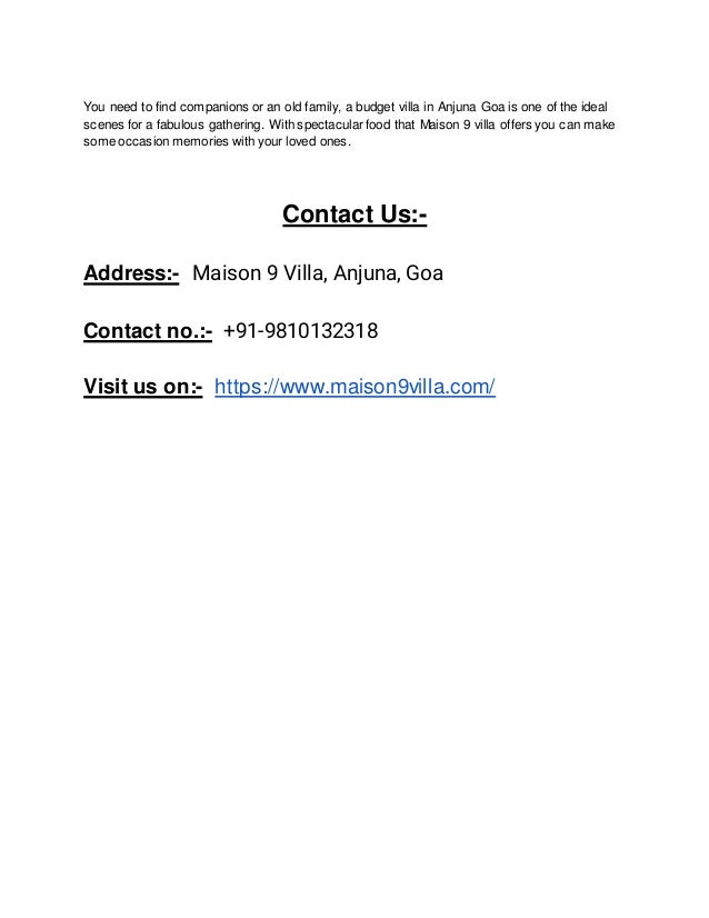 You need to find companions or an old family, a budget villa in Anjuna Goa is one of the ideal
scenes for a fabulous gathering. With spectacular food that Maison 9 villa offers you can make
some occasion memories with your loved ones.
Contact Us:-
Address:- Maison 9 Villa, Anjuna, Goa
Contact no.:- +91-9810132318
Visit us on:- https://www.maison9villa.com/
 