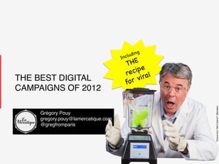 1!1!
LaMercatique!
THE BEST DIGITAL
CAMPAIGNS OF 2012!
Picturefrom“Willitblend?”(Blendtec)!
Including
THE
recipe
for viral
Grégory Pouy!
gregory.pouy@lamercatique.com!
@gregfromparis!
!
 