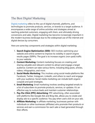 The Best Digital Marketing
Digital marketing refers to the use of digital channels, platforms, and
technologies to promote products, services, or brands to a target audience. It
encompasses a wide range of online activities and strategies aimed at
reaching potential customers, engaging with them, and ultimately driving
conversions and sales. Digital marketing has become increasingly important in
the modern business landscape due to the widespread use of the internet and
digital devices by consumers.
Here are some key components and strategies within digital marketing:
1. Search Engine Optimization (SEO): SEO involves optimizing your
website and online content to improve its visibility in search engine
results pages (SERPs). The goal is to increase organic (non-paid) traffic
to your website.
2. Content Marketing: Content marketing focuses on creating and
sharing valuable and relevant content to attract and engage a target
audience. Content can take various forms, including blog posts, articles,
videos, infographics, and more.
3. Social Media Marketing: This involves using social media platforms like
Facebook, Twitter, Instagram, LinkedIn, and others to reach and engage
with your audience. Social media marketing can include both organic
(unpaid) and paid strategies.
4. Email Marketing: Email marketing involves sending targeted emails to
a list of subscribers to promote products, services, or updates. It's an
effective way to nurture leads and maintain customer relationships.
5. Pay-Per-Click (PPC) Advertising: PPC advertising, often associated
with platforms like Google Ads and Bing Ads, allows you to create and
display ads to a specific audience. You pay when users click on your ads.
6. Affiliate Marketing: In affiliate marketing, businesses partner with
individuals or other businesses (affiliates) who promote their products or
services and earn a commission for each sale or lead generated through
their efforts.
 