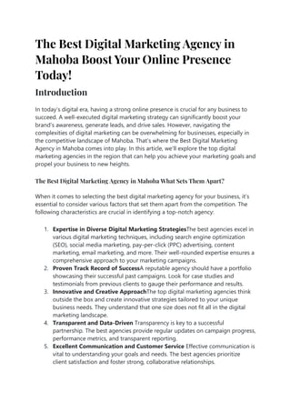 The Best Digital Marketing Agency in
Mahoba Boost Your Online Presence
Today!
Introduction
In today’s digital era, having a strong online presence is crucial for any business to
succeed. A well-executed digital marketing strategy can significantly boost your
brand’s awareness, generate leads, and drive sales. However, navigating the
complexities of digital marketing can be overwhelming for businesses, especially in
the competitive landscape of Mahoba. That’s where the Best Digital Marketing
Agency in Mahoba comes into play. In this article, we’ll explore the top digital
marketing agencies in the region that can help you achieve your marketing goals and
propel your business to new heights.
The Best Digital Marketing Agency in Mahoba What Sets Them Apart?
When it comes to selecting the best digital marketing agency for your business, it’s
essential to consider various factors that set them apart from the competition. The
following characteristics are crucial in identifying a top-notch agency:
1. Expertise in Diverse Digital Marketing StrategiesThe best agencies excel in
various digital marketing techniques, including search engine optimization
(SEO), social media marketing, pay-per-click (PPC) advertising, content
marketing, email marketing, and more. Their well-rounded expertise ensures a
comprehensive approach to your marketing campaigns.
2. Proven Track Record of SuccessA reputable agency should have a portfolio
showcasing their successful past campaigns. Look for case studies and
testimonials from previous clients to gauge their performance and results.
3. Innovative and Creative ApproachThe top digital marketing agencies think
outside the box and create innovative strategies tailored to your unique
business needs. They understand that one size does not fit all in the digital
marketing landscape.
4. Transparent and Data-Driven Transparency is key to a successful
partnership. The best agencies provide regular updates on campaign progress,
performance metrics, and transparent reporting.
5. Excellent Communication and Customer Service Effective communication is
vital to understanding your goals and needs. The best agencies prioritize
client satisfaction and foster strong, collaborative relationships.
 