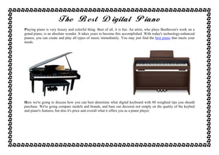 TheTheTheThe BestBestBestBest DigitalDigitalDigitalDigital PianoPianoPianoPiano
Playing piano is very luxury and colorful thing. Best of all, it is fun. An artist, who plays Beethoven's work on a
grand piano, is an absolute wonder. It takes years to become this accomplished. With today's technology-enhanced
pianos, you can create and play all types of music immediately. You may just find the best piano that meets your
needs.
Here we're going to discuss how you can best determine what digital keyboard with 88 weighted tips you should
purchase. We're going compare models and brands, and base our decision not simply on the quality of the keybed
and piano's features, but also it's price and overall what it offers you as a piano player.
 