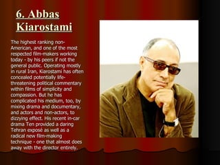 6. Abbas Kiarostami The highest ranking non-American, and one of the most respected film-makers working today - by his peers if not the general public. Operating mostly in rural Iran, Kiarostami has often concealed potentially life-threatening political commentary within films of simplicity and compassion. But he has complicated his medium, too, by mixing drama and documentary, and actors and non-actors, to dizzying effect. His recent in-car drama Ten provided a daring Tehran exposé as well as a radical new film-making technique - one that almost does away with the director entirely. 