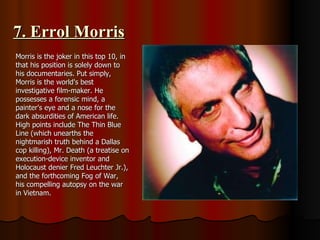 7. Errol Morris Morris is the joker in this top 10, in that his position is solely down to his documentaries. Put simply, Morris is the world's best investigative film-maker. He possesses a forensic mind, a painter's eye and a nose for the dark absurdities of American life. High points include The Thin Blue Line (which unearths the nightmarish truth behind a Dallas cop killing), Mr. Death (a treatise on execution-device inventor and Holocaust denier Fred Leuchter Jr.), and the forthcoming Fog of War, his compelling autopsy on the war in Vietnam. 