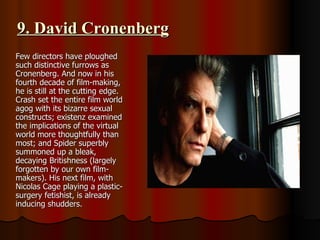 9. David Cronenberg Few directors have ploughed such distinctive furrows as Cronenberg. And now in his fourth decade of film-making, he is still at the cutting edge. Crash set the entire film world agog with its bizarre sexual constructs; existenz examined the implications of the virtual world more thoughtfully than most; and Spider superbly summoned up a bleak, decaying Britishness (largely forgotten by our own film-makers). His next film, with Nicolas Cage playing a plastic-surgery fetishist, is already inducing shudders. 