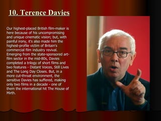 10. Terence Davies Our highest-placed British film-maker is here because of his uncompromising and unique cinematic vision; but, with painful irony, it's also made him the highest-profile victim of Britain's commercial film industry revival. Emerging from the state-sponsored art-film sector in the mid-80s, Davies completed a trilogy of short films and two features - Distant Voices, Still Lives and The Long Day Closes. But, in a more cut-throat environment, the sensitive Davies has suffered, making only two films in a decade - one of them the international hit The House of Mirth.  