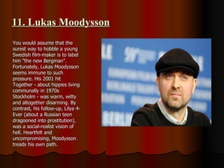 11. Lukas Moodysson You would assume that the surest way to hobble a young Swedish film-maker is to label him "the new Bergman". Fortunately, Lukas Moodysson seems immune to such pressure. His 2001 hit Together - about hippies living communally in 1970s Stockholm - was warm, witty and altogether disarming. By contrast, his follow-up, Lilya 4-Ever (about a Russian teen dragooned into prostitution), was a social-realist vision of hell. Heartfelt and uncompromising, Moodysson treads his own path. 