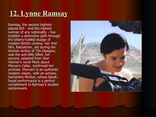 12. Lynne Ramsay Ramsay, the second highest-placed Brit - and the highest woman of any nationality - has trodden a distinctive path through the lottery-fuelled sludge of modern British cinema. Her first film, Ratcatcher, set during the binmen strikes of 70s Glasgow, was the anti-Billy Elliot; her second, adapted from Alan Warner's novel More about Morvern Callar, confirmed her promise. Morvern is an authentic modern classic, with an actress, Samantha Morton, whose blank-faced performance is a perfect complement to Ramsay's studied camerawork.  