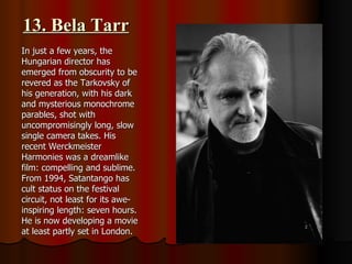 13. Bela Tarr In just a few years, the Hungarian director has emerged from obscurity to be revered as the Tarkovsky of his generation, with his dark and mysterious monochrome parables, shot with uncompromisingly long, slow single camera takes. His recent Werckmeister Harmonies was a dreamlike film: compelling and sublime. From 1994, Satantango has cult status on the festival circuit, not least for its awe-inspiring length: seven hours. He is now developing a movie at least partly set in London. 