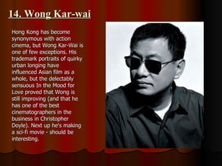 14. Wong Kar-wai Hong Kong has become synonymous with action cinema, but Wong Kar-Wai is one of few exceptions. His trademark portraits of quirky urban longing have influenced Asian film as a whole, but the delectably sensuous In the Mood for Love proved that Wong is still improving (and that he has one of the best cinematographers in the business in Christopher Doyle). Next up he's making a sci-fi movie - should be interesting. 