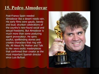 15. Pedro Almodovar Post-Franco Spain needed Almodovar like a desert needs rain. His early films were gaudy, bawdy and loud; drunken celebrations of the country's new-found social and sexual freedoms. But Almodovar is much more than some posturing agent provocateur. He spins soulful, spellbinding stories and creates characters that ring with life. All About My Mother and Talk to Her were exotic masterpieces that confirmed their creator as the most important Spanish director since Luis Buñuel. 