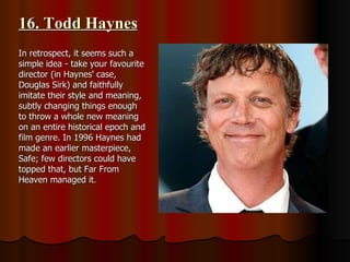 16. Todd Haynes In retrospect, it seems such a simple idea - take your favourite director (in Haynes' case, Douglas Sirk) and faithfully imitate their style and meaning, subtly changing things enough to throw a whole new meaning on an entire historical epoch and film genre. In 1996 Haynes had made an earlier masterpiece, Safe; few directors could have topped that, but Far From Heaven managed it . 