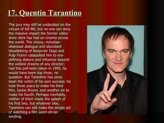 17. Quentin Tarantino The jury may still be undecided on the virtues of Kill Bill, but no one can deny the massive impact the former video-store clerk has had on cinema across the world. The chewy, minutiae-obsessed dialogue and abundant bloodletting of Reservoir Dogs and Pulp Fiction catapulted him to era-defining stature and influence beyond the wildest dreams of any director; had this poll been taken in 1995, he would have been top three, no question. But Tarantino has since been the victim of his own success: he took three years to make his third film, Jackie Brown, and another six to make his fourth. Perhaps inevitably, neither of them made the splash of his first two, but whatever else, Tarantino can still make the simple act of watching a film seem oh-so-exciting. 