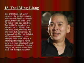 18. Tsai Ming-Liang One of the least well-known names on the list, but a director who has steadily refined his own gentle, bittersweet style. Using his native Taipei as a backdrop, Tsai distills the complexity and alienation of city life into films that are austere, unhurried and emotional, but also comical. His pre-apocalyptic The Hole included 1950s musical numbers, for example, while What Time Is It There? paid homage to Harold Lloyd in a movie about death and loneliness. In his latest, Goodbye Dragon Inn, he has almost done away with dialogue altogether. 