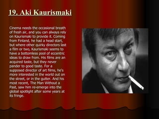 19. Aki Kaurismaki Cinema needs the occasional breath of fresh air, and you can always rely on Kaurismaki to provide it. Coming from Finland, he had a head start, but where other quirky directors last a film or two, Kaurismaki seems to have a bottomless pool of eccentric ideas to draw from. His films are an acquired taste, but they never pander to good taste. For a supposed director of art films, he's more interested in the world out on the street, or in the gutter. And his most recent, The Man Without a Past, saw him re-emerge into the global spotlight after some years at its fringe. 