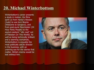 20. Michael Winterbottom Winterbottom's career presents a study in motion. His films spirit us from Hardy's Wessex (Jude) to war-torn Bosnia (Welcome to Sarajevo), and from post-punk Manchester (24 Hour Party People) to the asylum-seekers' "silk road" out of Pakistan (In This World). As well as being technically brilliant and a seeming workaholic, Winterbottom is arguably the most politically astute director in the business, with an unerring eye for the stories that matter. British cinema would be lost without him. 