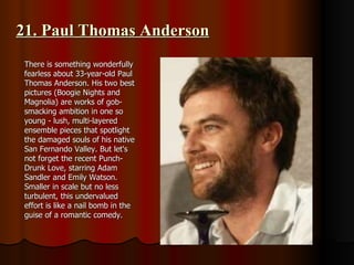 21. Paul Thomas Anderson There is something wonderfully fearless about 33-year-old Paul Thomas Anderson. His two best pictures (Boogie Nights and Magnolia) are works of gob-smacking ambition in one so young - lush, multi-layered ensemble pieces that spotlight the damaged souls of his native San Fernando Valley. But let's not forget the recent Punch-Drunk Love, starring Adam Sandler and Emily Watson. Smaller in scale but no less turbulent, this undervalued effort is like a nail bomb in the guise of a romantic comedy. 
