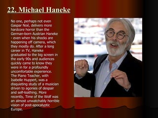 22. Michael Haneke No one, perhaps not even Gaspar Noé, delivers more hardcore horror than the German-born Austrian Haneke - even when his shocks are happening off camera, which they mostly do. After a long career in TV, Haneke graduated to the big screen in the early 90s and audiences quickly came to know they were in for a profoundly uncomfortable experience.  The Piano Teacher, with Isabelle Huppert, was a disquieting study of a musician driven to agonies of despair and self-loathing. More recently, Time of the Wolf was an almost unwatchably horrible vision of post-apocalyptic Europe. 
