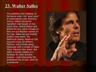 23. Walter Salles The godfather and trailblazer of the buena onda - the "good wave" of contemporary Latin American cinema, Salles's directorial reputation rests largely on two recent films, Central Station and Behind the Sun, which virtually on their own put Brazilian cinema on the map. Salles has just finished another road movie, The Motorcycle Diaries, based on Che Guevara's book, for Britain's FilmFour, and is finally going Hollywood with a remake of Hideo "Ring" Nakata's Dark Water. But Salles is equally notable as a facilitator for other Brazilian projects - most importantly the sensational City of God, which he co-produced. 