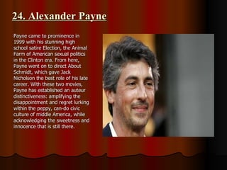 24. Alexander Payne Payne came to prominence in 1999 with his stunning high school satire Election, the Animal Farm of American sexual politics in the Clinton era. From here, Payne went on to direct About Schmidt, which gave Jack Nicholson the best role of his late career. With these two movies, Payne has established an auteur distinctiveness: amplifying the disappointment and regret lurking within the peppy, can-do civic culture of middle America, while acknowledging the sweetness and innocence that is still there. 