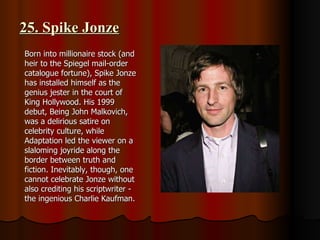 25. Spike Jonze Born into millionaire stock (and heir to the Spiegel mail-order catalogue fortune), Spike Jonze has installed himself as the genius jester in the court of King Hollywood. His 1999 debut, Being John Malkovich, was a delirious satire on celebrity culture, while Adaptation led the viewer on a slaloming joyride along the border between truth and fiction. Inevitably, though, one cannot celebrate Jonze without also crediting his scriptwriter - the ingenious Charlie Kaufman. 