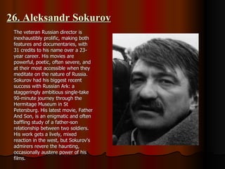 26. Aleksandr Sokurov The veteran Russian director is inexhaustibly prolific, making both features and documentaries, with 31 credits to his name over a 23-year career. His movies are powerful, poetic, often severe, and at their most accessible when they meditate on the nature of Russia. Sokurov had his biggest recent success with Russian Ark: a staggeringly ambitious single-take 90-minute journey through the Hermitage Museum in St Petersburg. His latest movie, Father And Son, is an enigmatic and often baffling study of a father-son relationship between two soldiers. His work gets a lively, mixed reaction in the west, but Sokurov's admirers revere the haunting, occasionally austere power of his films. 