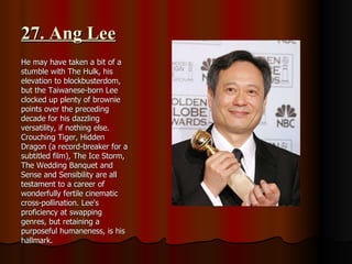 27. Ang Lee He may have taken a bit of a stumble with The Hulk, his elevation to blockbusterdom, but the Taiwanese-born Lee clocked up plenty of brownie points over the preceding decade for his dazzling versatility, if nothing else. Crouching Tiger, Hidden Dragon (a record-breaker for a subtitled film), The Ice Storm, The Wedding Banquet and Sense and Sensibility are all testament to a career of wonderfully fertile cinematic cross-pollination. Lee's proficiency at swapping genres, but retaining a purposeful humaneness, is his hallmark. 