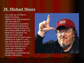 28. Michael Moore You could say it's Moore's blend of humour, righteousness and persistence that has made his documentaries so successful, but his political commitment would be nothing without the film-making skills to back it up. Bowling for Columbine has been one of the most influential films of recent years, affecting the public in a way that most directors on this list will never know, but it would never have become such a cause had it not been so rigorously researched, painstakingly constructed and broadly entertaining. 