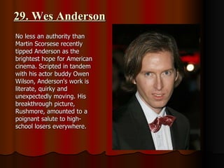 29. Wes Anderson No less an authority than Martin Scorsese recently tipped Anderson as the brightest hope for American cinema. Scripted in tandem with his actor buddy Owen Wilson, Anderson's work is literate, quirky and unexpectedly moving. His breakthrough picture, Rushmore, amounted to a poignant salute to high-school losers everywhere.  