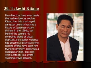 30. Takeshi Kitano Few directors have ever made themselves look as cool as Kitano has. His shark-eyed gangster persona became a fixture of Japanese action thrillers in the 1990s, but behind the camera his controlled blend of visual slapstick and sudden violence has become a distinctive style. Recent efforts have seen him trying to diversify. Dolls was a subdued art film, but next year's Zatoichi is a sword-swishing crowd pleaser. 