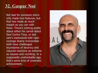 32. Gaspar Noé Not bad for someone who's only made two features, but Noé has made as much impact as you can with them. There's nothing pretty about either his carnal debut Seul Contre Tous, or last year's backwards-told rape-revenge drama Irréversible - both have challenged boundaries of decency and induced reactions as extreme as nausea and vomiting. In a supposedly unshockable age, that's some kind of cinematic achievement. 