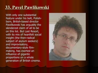 33. Pavel Pawlikowski With only one substantial feature under his belt, Polish-born, British-based director Pawlikowski has arguably the slenderest claim of all to be on this list. But Last Resort, with its mix of heartfelt social insight (the then-radical subject of asylum seekers) and improvisatory, documentary-style film-making, has exerted an influence of gigantic proportions on a whole generation of British cinema.  