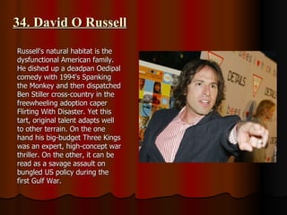 34. David O Russell Russell's natural habitat is the dysfunctional American family. He dished up a deadpan Oedipal comedy with 1994's Spanking the Monkey and then dispatched Ben Stiller cross-country in the freewheeling adoption caper Flirting With Disaster. Yet this tart, original talent adapts well to other terrain. On the one hand his big-budget Three Kings was an expert, high-concept war thriller. On the other, it can be read as a savage assault on bungled US policy during the first Gulf War. 
