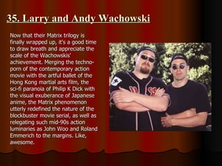 35. Larry and Andy Wachowski Now that their Matrix trilogy is finally wrapped up, it's a good time to draw breath and appreciate the scale of the Wachowskis' achievement. Merging the techno-porn of the contemporary action movie with the artful ballet of the Hong Kong martial arts film, the sci-fi paranoia of Philip K Dick with the visual exuberance of Japanese anime, the Matrix phenomenon utterly redefined the nature of the blockbuster movie serial, as well as relegating such mid-90s action luminaries as John Woo and Roland Emmerich to the margins. Like, awesome. 