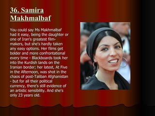 36. Samira Makhmalbaf You could say Ms Makhmalbaf had it easy, being the daughter or one of Iran's greatest film-makers, but she's hardly taken any easy options. Her films get bolder and more confrontational every time - Blackboards took her into the Kurdish lands on the Iranian border; her latest, At Five in the Afternoon, was shot in the chaos of post-Taliban Afghanistan - but for all their political currency, there's still evidence of an artistic sensibility. And she's only 23 years old. 