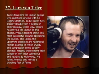 37. Lars von Trier To his fans he's the impish genius who redefined cinema with his Dogme doctrine. To his critics he's Jeremy Beadle with a degree in anthropology. Either way, there's no denying the impact of this phobic, Prozac-popping Dane. His most successful pictures (Breaking the Waves, The Idiots, the upcoming Dogville) are hazardous human dramas in which cruelty and compassion come equally blended. Happily there seems little danger of von Trier selling out and heading to Hollywood. He hates America and nurses a crippling fear of flying. 