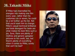 38. Takashi Miike If Miike had channelled his energies into making one film every year, rather than his customary six or seven, he could be a lot further up the list. Not that you'd want him to change. Miike's casual technical brilliance and total disregard for taste are what makes his best films such a joy. Sure, there are plenty of misfires and generic gangster pictures to his credit, too, but there's plenty of everything when it comes to Miike, surely that can't be bad? 