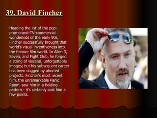 39. David Fincher Heading the list of the pop-promo-and-TV-commercial wonderkids of the early 90s, Fincher successfully brought that world's visual inventiveness into the feature film world. In Alien 3, Seven, and Fight Club, he forged a string of visceral, unforgettable images; but his subsequent career has been dogged by aborted projects. Fincher's most recent film, the unremarkable Panic Room, saw him in a holding pattern - it's certainly cost him a few points. 