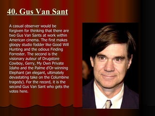 40. Gus Van Sant A casual observer would be forgiven for thinking that there are two Gus Van Sants at work within American cinema. The first makes gloopy studio fodder like Good Will Hunting and the odious Finding Forrester. The second is the visionary auteur of Drugstore Cowboy, Gerry, My Own Private Idaho and the Palme d'Or-winning Elephant (an elegant, ultimately devastating take on the Columbine tragedy). For the record, it is the second Gus Van Sant who gets the votes here.  