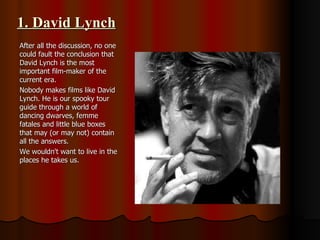 1. David Lynch After all the discussion, no one could fault the conclusion that David Lynch is the most important film-maker of the current era.  Nobody makes films like David Lynch. He is our spooky tour guide through a world of dancing dwarves, femme fatales and little blue boxes that may (or may not) contain all the answers.  We wouldn't want to live in the places he takes us. 