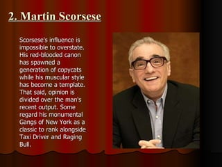 2. Martin Scorsese Scorsese's influence is impossible to overstate. His red-blooded canon has spawned a generation of copycats while his muscular style has become a template. That said, opinion is divided over the man's recent output. Some regard his monumental Gangs of New York as a classic to rank alongside Taxi Driver and Raging Bull.  