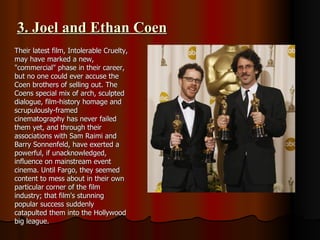 3. Joel and Ethan Coen Their latest film, Intolerable Cruelty, may have marked a new, "commercial" phase in their career, but no one could ever accuse the Coen brothers of selling out. The Coens special mix of arch, sculpted dialogue, film-history homage and scrupulously-framed cinematography has never failed them yet, and through their associations with Sam Raimi and Barry Sonnenfeld, have exerted a powerful, if unacknowledged, influence on mainstream event cinema. Until Fargo, they seemed content to mess about in their own particular corner of the film industry; that film's stunning popular success suddenly catapulted them into the Hollywood big league. 