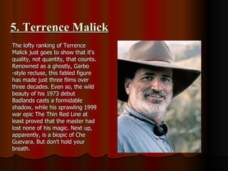 5. Terrence Malick The lofty ranking of Terrence Malick just goes to show that it's quality, not quantity, that counts. Renowned as a ghostly, Garbo -style recluse, this fabled figure has made just three films over three decades. Even so, the wild beauty of his 1973 debut Badlands casts a formidable shadow, while his sprawling 1999 war epic The Thin Red Line at least proved that the master had lost none of his magic. Next up, apparently, is a biopic of Che Guevara. But don't hold your breath. 