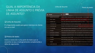 QUAL A IMPORTÂNCIA DA
LINHA DE ASSUNTO E PRÉVIA
DE ASSUNTO?
 Linha de Assunto:
É o Argumento usado para gerar interesse do cliente
em seu e-mail
 Prévia do texto:
Como o nome diz é uma parte do texto que se
encontra no seu e-mail geralmente complementa a
idéia do argumento.
Linha de Assunto Prévia do texto
 