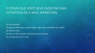 5 COISAS QUE VOCÊ DEVE FAZER EM UMA
ESTRATÉGIA DE E-MAIL MARKETING
 Peça Permissão
 Não gere SPAM ( Para os EUA e Canada : Siga as leis. CAN-SPAM, CASL, GDPR )
 Tenha um Plano
 Tenha um Plano de teste e acompanhamento de dados
 Use dados para criar E-mails
 