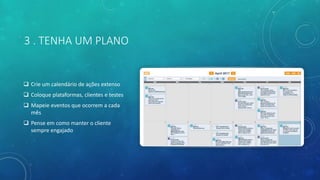 3 . TENHA UM PLANO
 Crie um calendário de ações extenso
 Coloque plataformas, clientes e testes
 Mapeie eventos que ocorrem a cada
mês
 Pense em como manter o cliente
sempre engajado
 